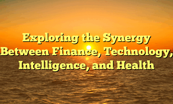 Exploring the Synergy Between Finance, Technology, Intelligence, and Health Exploring the Synergy Between Finance, Technology, Intelligence, and Health