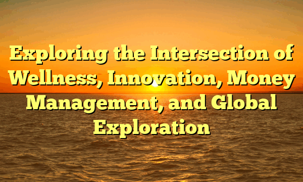 Exploring the Intersection of Wellness, Innovation, Money Management, and Global Exploration
