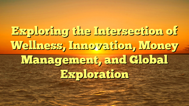 Exploring the Intersection of Wellness, Innovation, Money Management, and Global Exploration