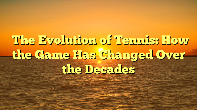 The Evolution of Tennis: How the Game Has Changed Over the Decades