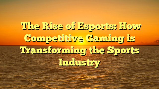 The Rise of Esports: How Competitive Gaming is Transforming the Sports Industry