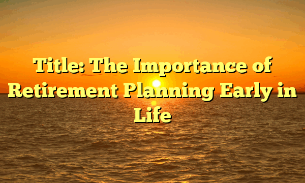 Title: The Importance of Retirement Planning Early in Life