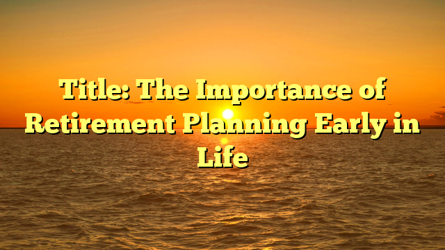 Title: The Importance of Retirement Planning Early in Life Title: The Importance of Retirement Planning Early in Life