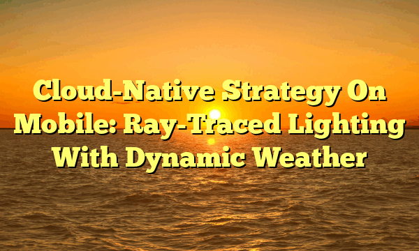 Cloud-Native Strategy On Mobile: Ray-Traced Lighting With Dynamic Weather
