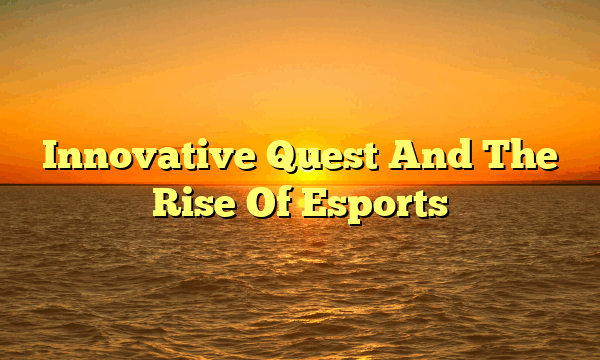 Innovative Quest And The Rise Of Esports