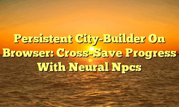 Persistent City-Builder On Browser: Cross-Save Progress With Neural Npcs
