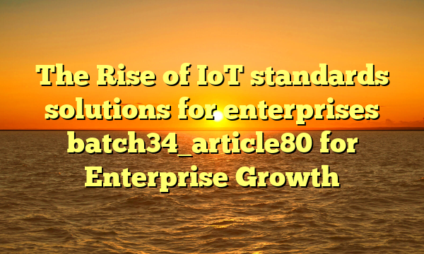 The Rise of IoT standards solutions for enterprises batch34_article80 for Enterprise Growth