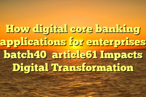 How digital core banking applications for enterprises batch40_article61 Impacts Digital Transformation
