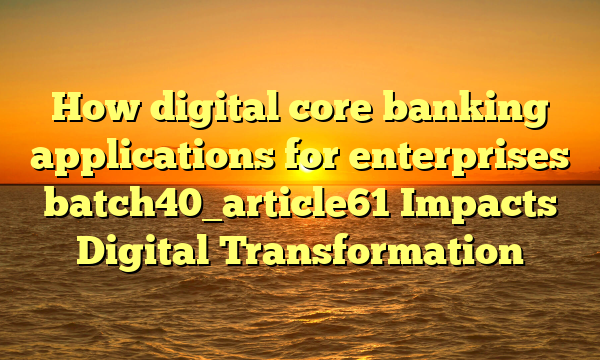 How digital core banking applications for enterprises batch40_article61 Impacts Digital Transformation