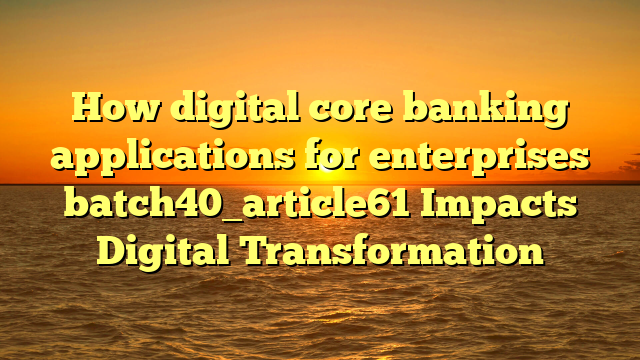 How digital core banking applications for enterprises batch40_article61 Impacts Digital Transformation
