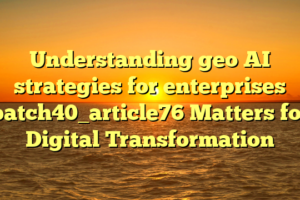 Understanding geo AI strategies for enterprises batch40_article76 Matters for Digital Transformation