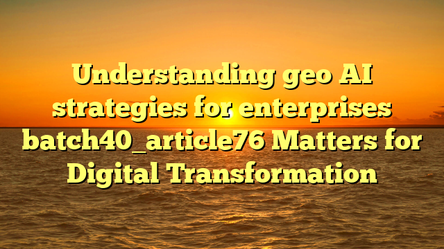 Understanding geo AI strategies for enterprises batch40_article76 Matters for Digital Transformation
