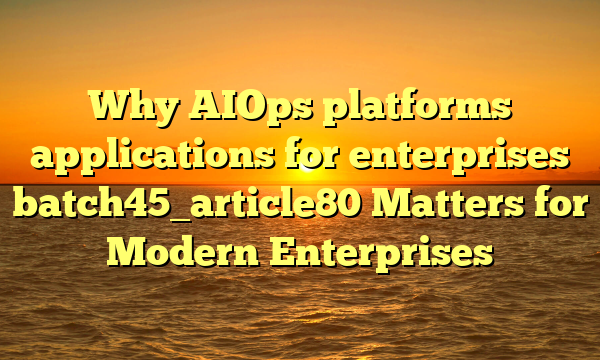 Why AIOps platforms applications for enterprises batch45_article80 Matters for Modern Enterprises